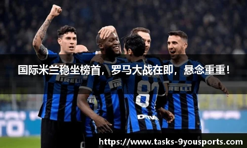 国际米兰稳坐榜首，罗马大战在即，悬念重重！